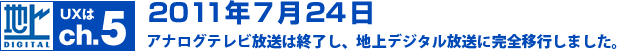 UXはch.5　2011年7月24日にアナログテレビ放送は終了し、地上デジタル放送に完全移行しました。