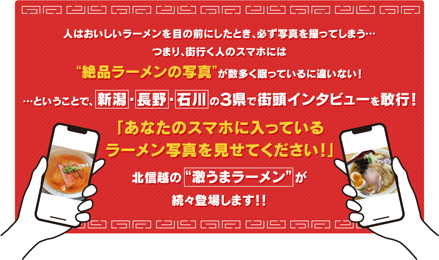 
			人はおいしいラーメンを目の前にしたとき、必ず写真を撮ってしまう…つまり、街行く人のスマホには“絶品ラーメンの写真”が数多く眠っているに違いない！…ということで、
			新潟・長野・石川の３県で街頭インタビューを敢行！
			「あなたのスマホに入っているラーメン写真を見せてください！」北信越の“激うまラーメン”が続々登場します！！