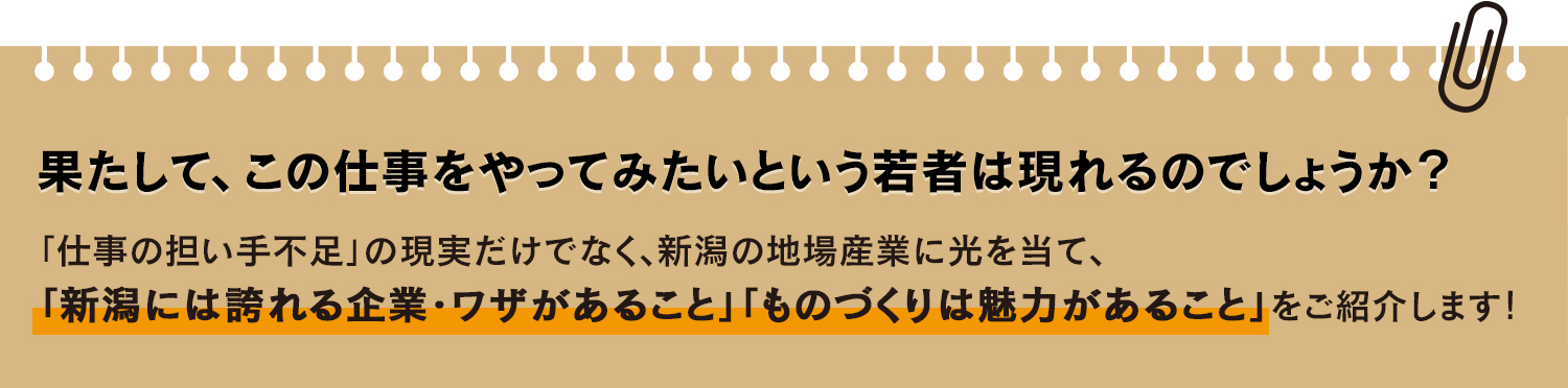 
				果たして、この仕事をやってみたいという若者は現れるのでしょうか？
				「仕事の担い手不足」の現実だけでなく、新潟の地場産業に光を当て、
				「新潟には誇れる企業・ワザがあること」「ものづくりは魅力があること」をご紹介します！