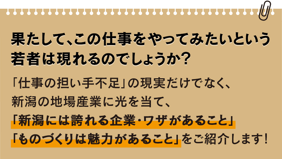 
				果たして、この仕事をやってみたいという若者は現れるのでしょうか？
				「仕事の担い手不足」の現実だけでなく、新潟の地場産業に光を当て、
				「新潟には誇れる企業・ワザがあること」「ものづくりは魅力があること」をご紹介します！