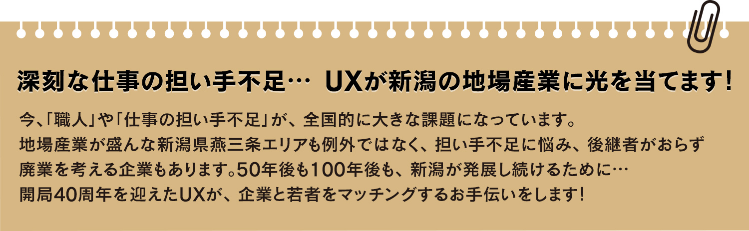 
			深刻な仕事の担い手不足… UXが新潟の地場産業に光を当てます!
			今、「職人」や「仕事の担い手不足」が、全国的に大きな課題になっています。
			地場産業が盛んな新潟県燕三条エリアも例外ではなく、担い手不足に悩み、後継者がおらず廃業を考える企業もあります。
			50年後も100年後も、 新潟が発展し続けるために…開局40周年を迎えたUXが、企業と若者をマッチングするお手伝いをします!