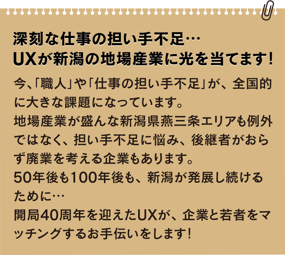 
			深刻な仕事の担い手不足… UXが新潟の地場産業に光を当てます!
			今、「職人」や「仕事の担い手不足」が、全国的に大きな課題になっています。
			地場産業が盛んな新潟県燕三条エリアも例外ではなく、担い手不足に悩み、後継者がおらず廃業を考える企業もあります。
			50年後も100年後も、 新潟が発展し続けるために…開局40周年を迎えたUXが、企業と若者をマッチングするお手伝いをします!