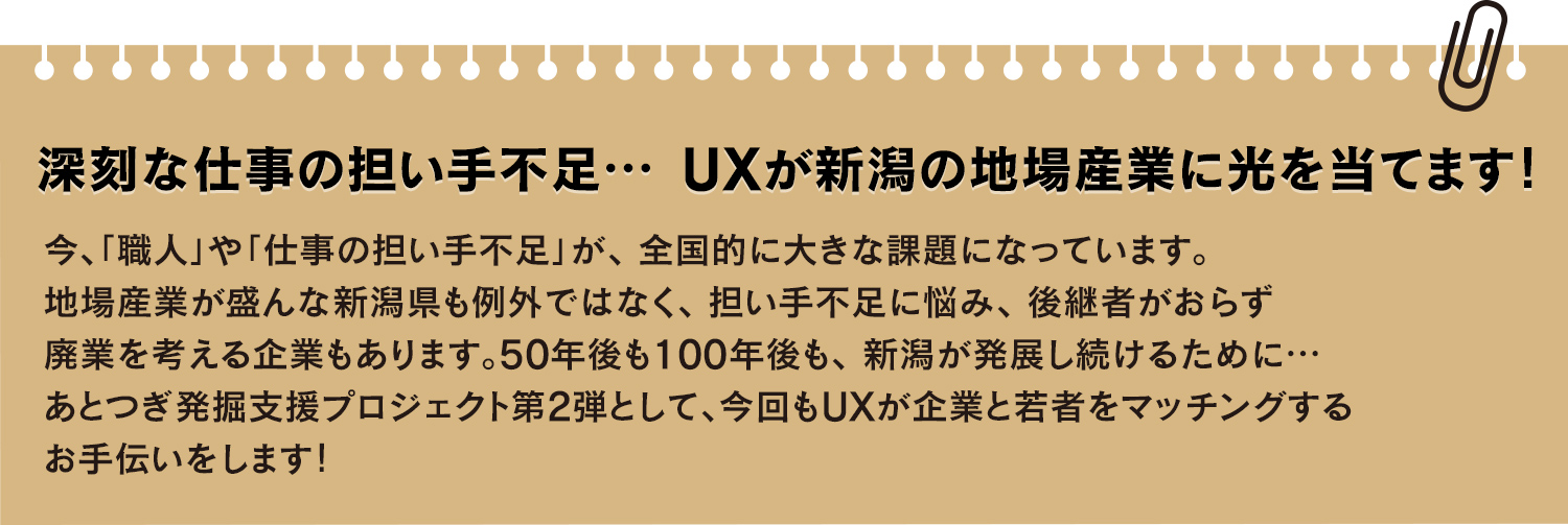 
		今、「職人」や「仕事の担い手不足」が、全国的に大きな課題になっています。地場産業が盛んな新潟県も例外ではなく、担い手不足に悩み、後継者がおらず廃業を考える企業もあります。50年後も100年後も、新潟が発展し続けるために…あとつぎ発掘支援プロジェクト第2弾として、今回もUXが企業と若者をマッチングするお手伝いをします！