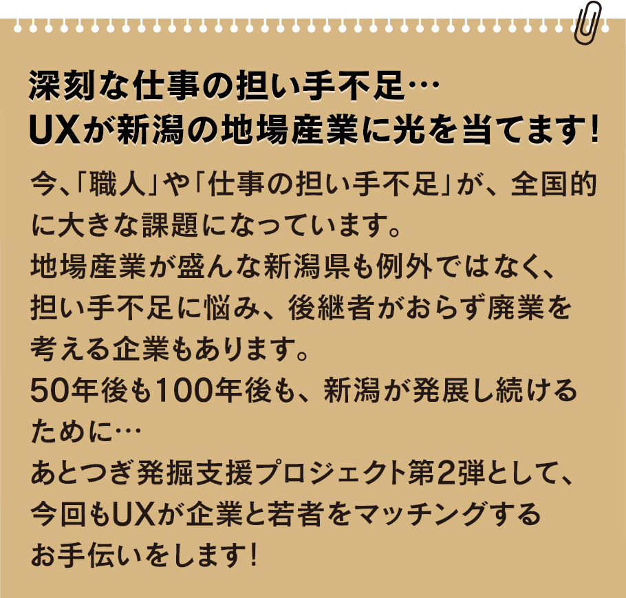 
		今、「職人」や「仕事の担い手不足」が、全国的に大きな課題になっています。地場産業が盛んな新潟県も例外ではなく、担い手不足に悩み、後継者がおらず廃業を考える企業もあります。50年後も100年後も、新潟が発展し続けるために…あとつぎ発掘支援プロジェクト第2弾として、今回もUXが企業と若者をマッチングするお手伝いをします！