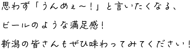 思わず「うんめぇ～！」と言いたくなる、ビールのような満足感！新潟の皆さんもぜひ味わってみてください！