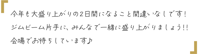 今年も大盛り上がりの2日間になること間違いなしです！ジムビーム片手に、みんなで一緒に盛り上がりましょう！！会場でお待ちしています♪